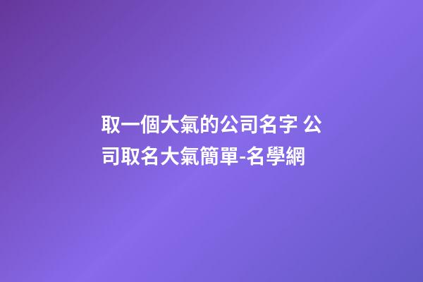 取一個大氣的公司名字 公司取名大氣簡單-名學網
